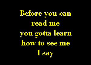 Before you can

read me
you gotta learn
how to see me

I say
