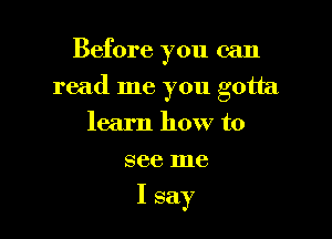 Before you can

read me you gotta

learn how to
see me

I say