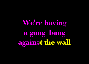 W e're having

a gang bang
against the wall