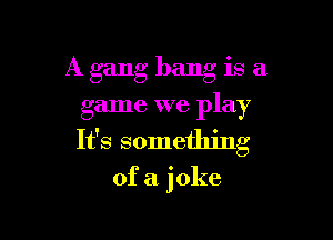 A gang bang is a

game we play

It's something

of a joke