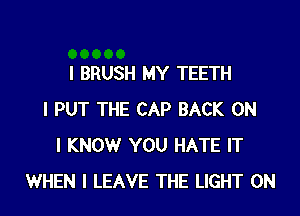 I BRUSH MY TEETH
I PUT THE CAP BACK ON
I KNOW YOU HATE IT
WHEN I LEAVE THE LIGHT 0N