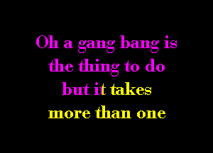 Oh a gang bang is
the thing to do

but it takes
more than one

Q