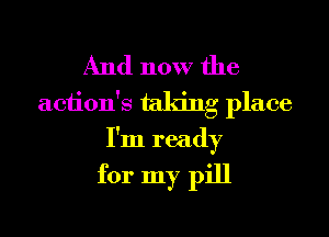 And now the
aciion's taking place
I'm ready

for my pill
