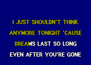 I JUST SHOULDN'T THINK
ANYMORE TONIGHT 'CAUSE
DREAMS LAST SO LONG
EVEN AFTER YOU'RE GONE