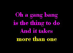 Oh a gang bang
is the thing to do
And it takes

more than one

Q