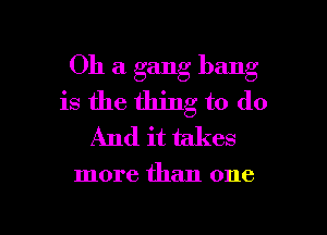 Oh a gang bang
is the thing to do
And it takes

more than one

Q