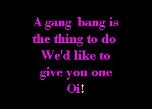A gang bang is

the thing to do

W e'd like to
give you one

Oi!