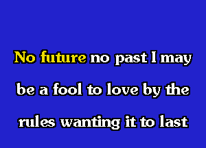 No future no past I may
be a fool to love by the

rules wanting it to last