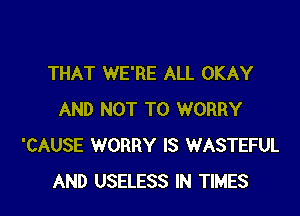 THAT WE'RE ALL OKAY

AND NOT TO WORRY
'CAUSE WORRY IS WASTEFUL
AND USELESS IN TIMES