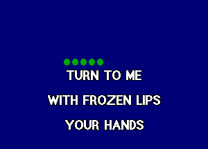 TURN TO ME
WITH FROZEN LIPS
YOUR HANDS