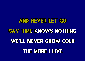 AND NEVER LET G0

SAY TIME KNOWS NOTHING
WE'LL NEVER GROW COLD
THE MORE I LIVE