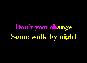 Don't you change

Some walk by night