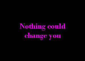 Nothing could

change you