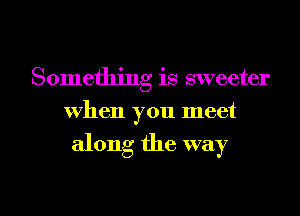 Something is sweeter
when you meet

along the way

g