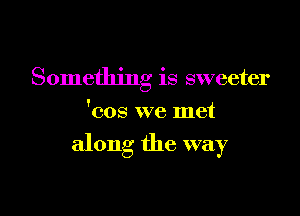 Something is sweeter
'cos we met

along the way