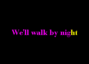 W e'll walk by night