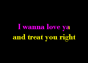 I wanna love ya

and treat you right