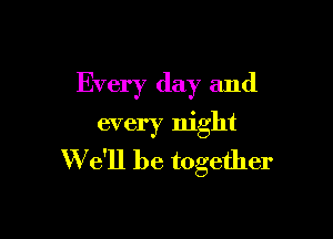 Every day and

every night
W e'll be together