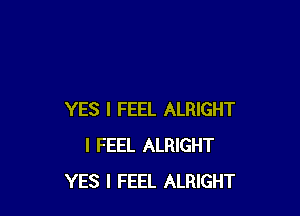 YES I FEEL ALRIGHT
I FEEL ALRIGHT
YES I FEEL ALRIGHT