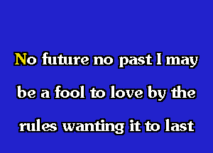 No future no past I may
be a fool to love by the

rules wanting it to last