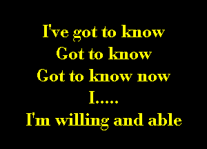 I've got to know
Got to know
Got to know now
I .....

I'm willing and able