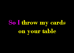 So I throw my cards

on your table