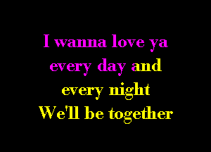 I wanna love ya
every day and
every night

W e'll be together