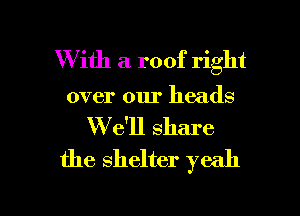 W ith a roof right
over our heads
We'll share
the shelter yeah

g