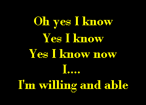 Oh yes I know
Yes I know

Yes I know now

I....
I'm willing and able