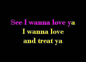 See I wanna love ya

I wanna love
and treat ya