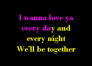 I wanna love ya
every day and
every night

W e'll be together