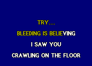 TRY...

BLEEDING IS BELIEVING
I SAW YOU
CRAWLING ON THE FLOOR