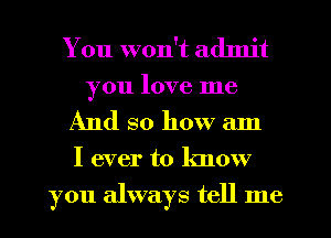 You won't admit
you love me

And so how am

I ever to know
you always tell me