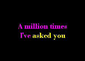 A million times

I've asked you