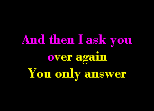 And then I ask you

over again
You only answer