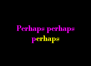 Perhaps perhaps

perhaps