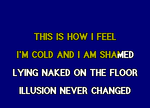 THIS IS HOWr I FEEL
I'M COLD AND I AM SHAMED
LYING NAKED ON THE FLOOR
ILLUSION NEVER CHANGED