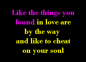 Like the things you
found in love are
by the way
and like to cheat
on your soul