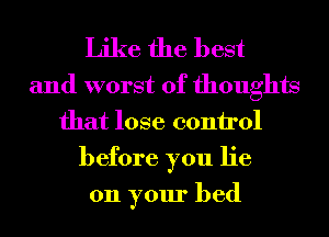 Like the best
and worst of thoughts
that lose control
before you lie

on your bed