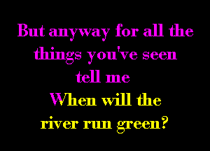 But anyway for all the
things you've seen
tell me

When will the

river run green?