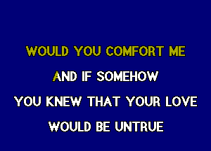 WOULD YOU COMFORT ME

AND IF SOMEHOW
YOU KNEW THAT YOUR LOVE
WOULD BE UNTRUE