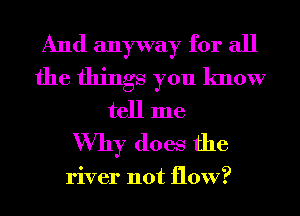 And anyway for all
the things you know
tell me

Why does the

river not flow?