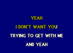 YEAH

I DON'T WANT YOU
TRYING TO GET WITH ME
AND YEAH