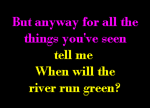 But anyway for all the
things you've seen
tell me

When will the

river run green?