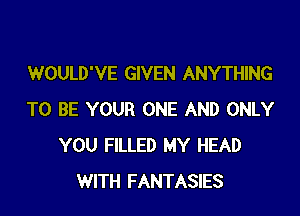 WOULD'VE GIVEN ANYTHING

TO BE YOUR ONE AND ONLY
YOU FILLED MY HEAD
WITH FANTASIES