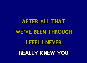 AFTER ALL THAT

WE'VE BEEN THROUGH
I FEEL I NEVER
REALLY KNEW YOU