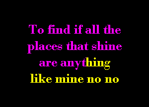 To find if all the
places that shine
are anything

like mine no no

g