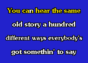 You can hear the same

old story a hundred

different ways everybody's

got somethin' to say