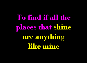 To find if all the
places that shine
are anything

like mine

g