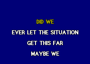 DID WE

EVER LET THE SITUATION
GET THIS FAR
MAYBE WE